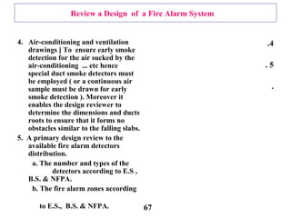 Review a Design of a Fire Alarm System
4. Air-conditioning and ventilation
drawings ] To ensure early smoke
detection for the air sucked by the
air-conditioning ... etc hence
special duct smoke detectors must
be employed ( or a continuous air
sample must be drawn for early
smoke detection ). Moreover it
enables the design reviewer to
determine the dimensions and ducts
roots to ensure that it forms no
obstacles similar to the falling slabs.
5. A primary design review to the
available fire alarm detectors
distribution.
a. The number and types of the
detectors according to E.S ,
B.S. & NFPA.
b. The fire alarm zones according
to E.S., B.S. & NFPA.
4.
5.
.
67
 