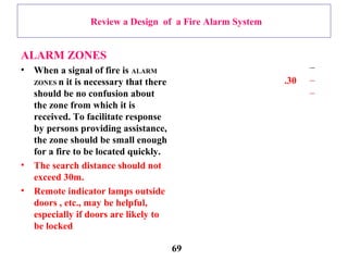 Review a Design of a Fire Alarm System
ALARM ZONES
• When a signal of fire is ALARM
ZONES n it is necessary that there
should be no confusion about
the zone from which it is
received. To facilitate response
by persons providing assistance,
the zone should be small enough
for a fire to be located quickly.
• The search distance should not
exceed 30m.
• Remote indicator lamps outside
doors , etc., may be helpful,
especially if doors are likely to
be locked
–
–30.
–
69
 