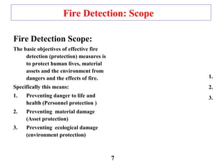 Fire Detection: Scope
Fire Detection Scope:
The basic objectives of effective fire
detection (protection) measures is
to protect human lives, material
assets and the environment from
dangers and the effects of fire.
Specifically this means:
1. Preventing danger to life and
health (Personnel protection )
2. Preventing material damage
(Asset protection)
3. Preventing ecological damage
(environment protection)
1.
2.
3.
7
 