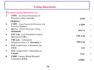 The major testing laboratories are :
1. ANPI: Association Nationale pour la
Protection contre I’incendie
( Belgium )
2. CNPP: Centre National de Prévention et de
Protection ( France )
3. DELTA: DELTA Electronics Testing
(Denmark(
4. LPC Lab: Loss Prevention Council
laboratories ( UK )
5. VDS Lab: Verband der
Schadenversicher e.V. (Germany )
6. ULI: Underwriters’ Laboratories Inc.
(USA)
7. ULC: Underwriters’ Laboratories of
Canada
8. FMRC: Factory Mutual Research
Corporation (USA)
•ANPI
•CNPP
•DELTA
•LPC Lab
•VDS Lab
•ULI
•ULC
•FMRC
Testing laboratories
74
 
