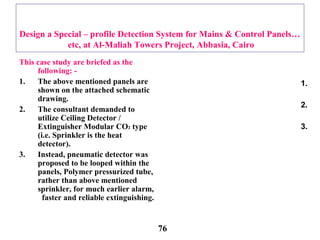 Design a Special – profile Detection System for Mains & Control Panels…
etc, at Al-Maliah Towers Project, Abbasia, Cairo
This case study are briefed as the
following: -
1. The above mentioned panels are
shown on the attached schematic
drawing.
2. The consultant demanded to
utilize Ceiling Detector /
Extinguisher Modular CO2 type
(i.e. Sprinkler is the heat
detector).
3. Instead, pneumatic detector was
proposed to be looped within the
panels, Polymer pressurized tube,
rather than above mentioned
sprinkler, for much earlier alarm,
faster and reliable extinguishing.
1.
2.
3.
76
 