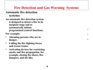 Fire Detection and Gas Warning Systems
Automatic fire detection
systems:
An automatic fire detection system
is designed to detect a fire in its
incipient stage and to
automatically initiate
programmed control functions.
For example:
• Alarming persons who are in
danger.
• Calling the fire fighting forces
and rescue teams.
• Activating devices for restricting
smoke and fire propagation, for
example, closing fire doors, fire
dampers, and the like.
•
•
•
9
 