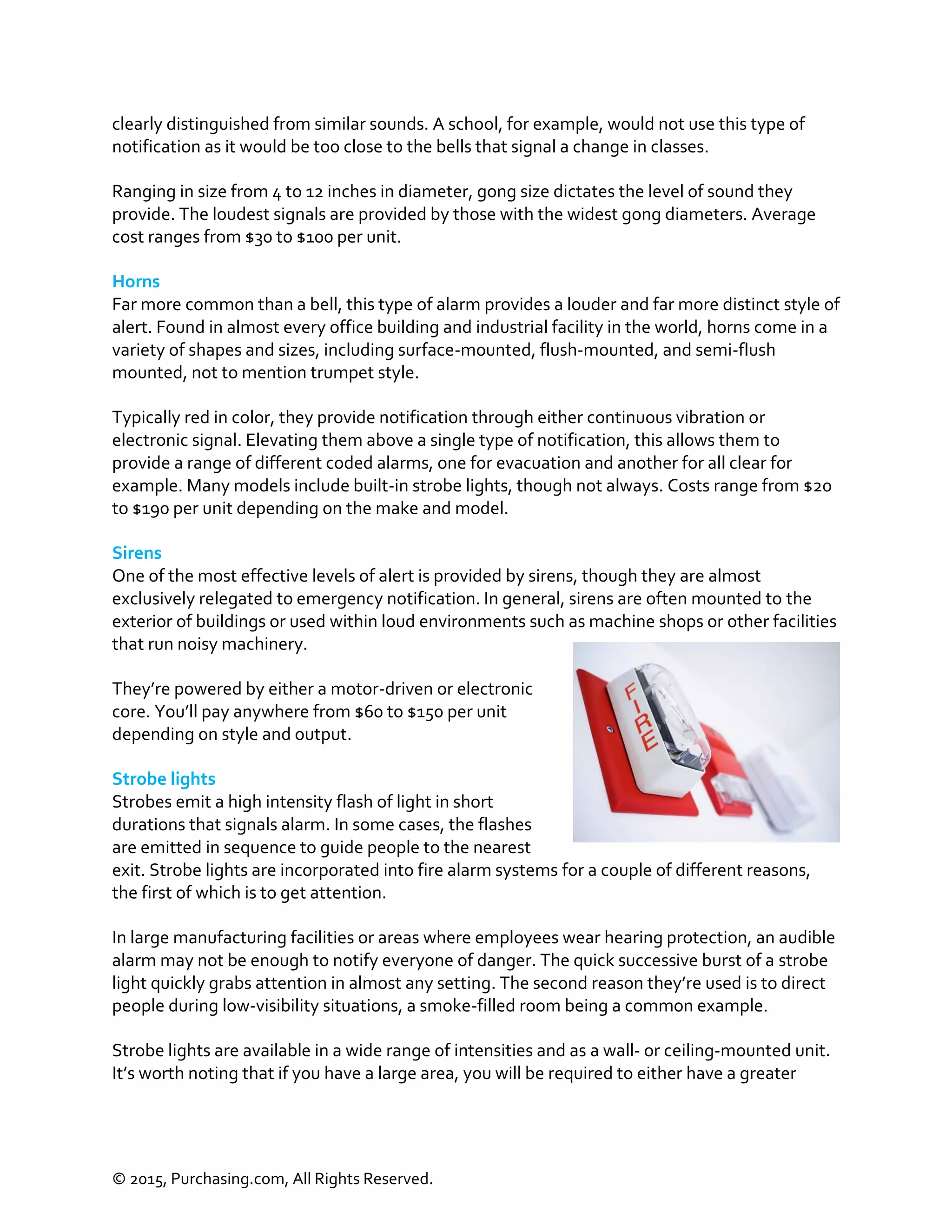 © 2015, Purchasing.com, All Rights Reserved.
clearly distinguished from similar sounds. A school, for example, would not use this type of
notification as it would be too close to the bells that signal a change in classes.
Ranging in size from 4 to 12 inches in diameter, gong size dictates the level of sound they
provide. The loudest signals are provided by those with the widest gong diameters. Average
cost ranges from $30 to $100 per unit.
Horns
Far more common than a bell, this type of alarm provides a louder and far more distinct style of
alert. Found in almost every office building and industrial facility in the world, horns come in a
variety of shapes and sizes, including surface-mounted, flush-mounted, and semi-flush
mounted, not to mention trumpet style.
Typically red in color, they provide notification through either continuous vibration or
electronic signal. Elevating them above a single type of notification, this allows them to
provide a range of different coded alarms, one for evacuation and another for all clear for
example. Many models include built-in strobe lights, though not always. Costs range from $20
to $190 per unit depending on the make and model.
Sirens
One of the most effective levels of alert is provided by sirens, though they are almost
exclusively relegated to emergency notification. In general, sirens are often mounted to the
exterior of buildings or used within loud environments such as machine shops or other facilities
that run noisy machinery.
They’re powered by either a motor-driven or electronic
core. You’ll pay anywhere from $60 to $150 per unit
depending on style and output.
Strobe lights
Strobes emit a high intensity flash of light in short
durations that signals alarm. In some cases, the flashes
are emitted in sequence to guide people to the nearest
exit. Strobe lights are incorporated into fire alarm systems for a couple of different reasons,
the first of which is to get attention.
In large manufacturing facilities or areas where employees wear hearing protection, an audible
alarm may not be enough to notify everyone of danger. The quick successive burst of a strobe
light quickly grabs attention in almost any setting. The second reason they’re used is to direct
people during low-visibility situations, a smoke-filled room being a common example.
Strobe lights are available in a wide range of intensities and as a wall- or ceiling-mounted unit.
It’s worth noting that if you have a large area, you will be required to either have a greater
 