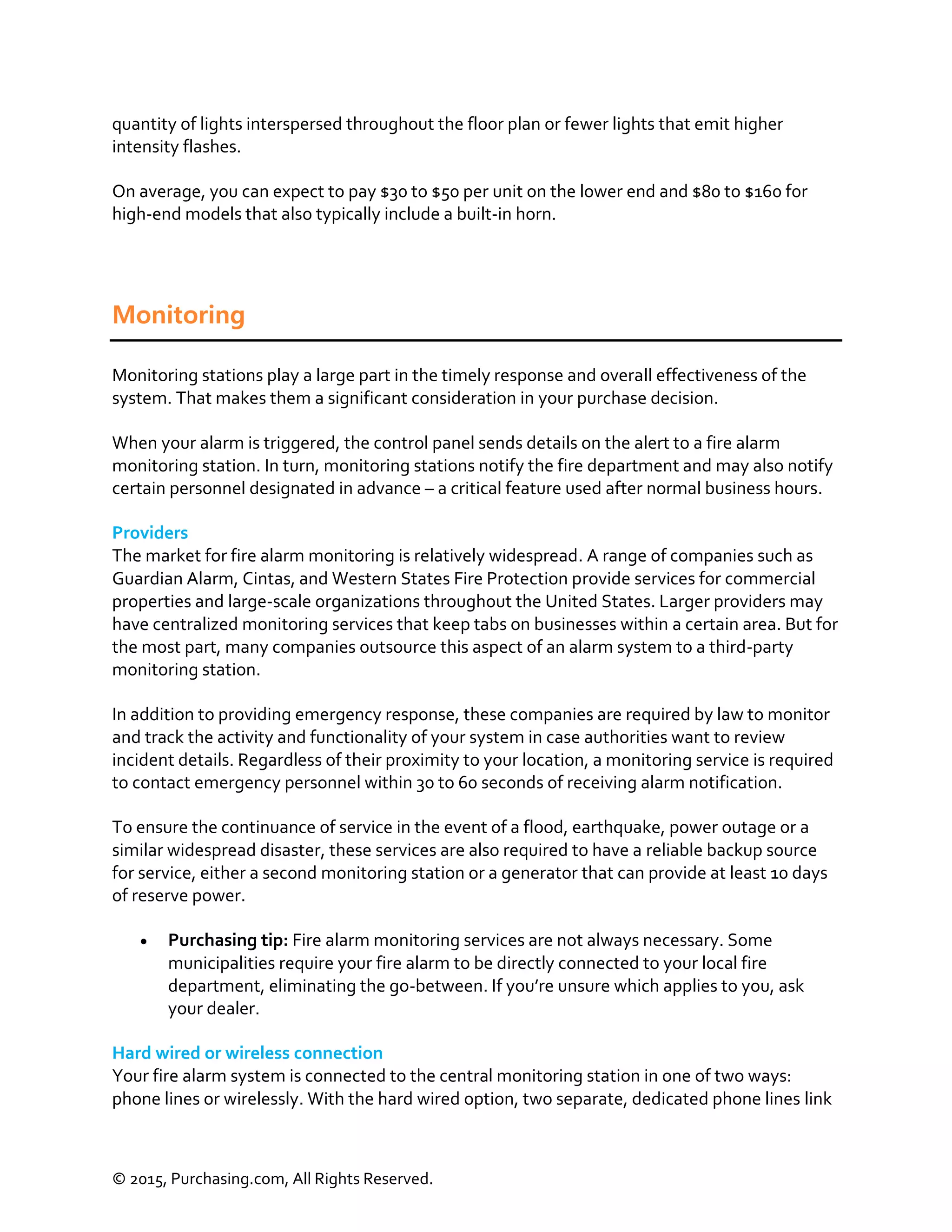 © 2015, Purchasing.com, All Rights Reserved.
quantity of lights interspersed throughout the floor plan or fewer lights that emit higher
intensity flashes.
On average, you can expect to pay $30 to $50 per unit on the lower end and $80 to $160 for
high-end models that also typically include a built-in horn.
Monitoring
Monitoring stations play a large part in the timely response and overall effectiveness of the
system. That makes them a significant consideration in your purchase decision.
When your alarm is triggered, the control panel sends details on the alert to a fire alarm
monitoring station. In turn, monitoring stations notify the fire department and may also notify
certain personnel designated in advance – a critical feature used after normal business hours.
Providers
The market for fire alarm monitoring is relatively widespread. A range of companies such as
Guardian Alarm, Cintas, and Western States Fire Protection provide services for commercial
properties and large-scale organizations throughout the United States. Larger providers may
have centralized monitoring services that keep tabs on businesses within a certain area. But for
the most part, many companies outsource this aspect of an alarm system to a third-party
monitoring station.
In addition to providing emergency response, these companies are required by law to monitor
and track the activity and functionality of your system in case authorities want to review
incident details. Regardless of their proximity to your location, a monitoring service is required
to contact emergency personnel within 30 to 60 seconds of receiving alarm notification.
To ensure the continuance of service in the event of a flood, earthquake, power outage or a
similar widespread disaster, these services are also required to have a reliable backup source
for service, either a second monitoring station or a generator that can provide at least 10 days
of reserve power.
 Purchasing tip: Fire alarm monitoring services are not always necessary. Some
municipalities require your fire alarm to be directly connected to your local fire
department, eliminating the go-between. If you’re unsure which applies to you, ask
your dealer.
Hard wired or wireless connection
Your fire alarm system is connected to the central monitoring station in one of two ways:
phone lines or wirelessly. With the hard wired option, two separate, dedicated phone lines link
 