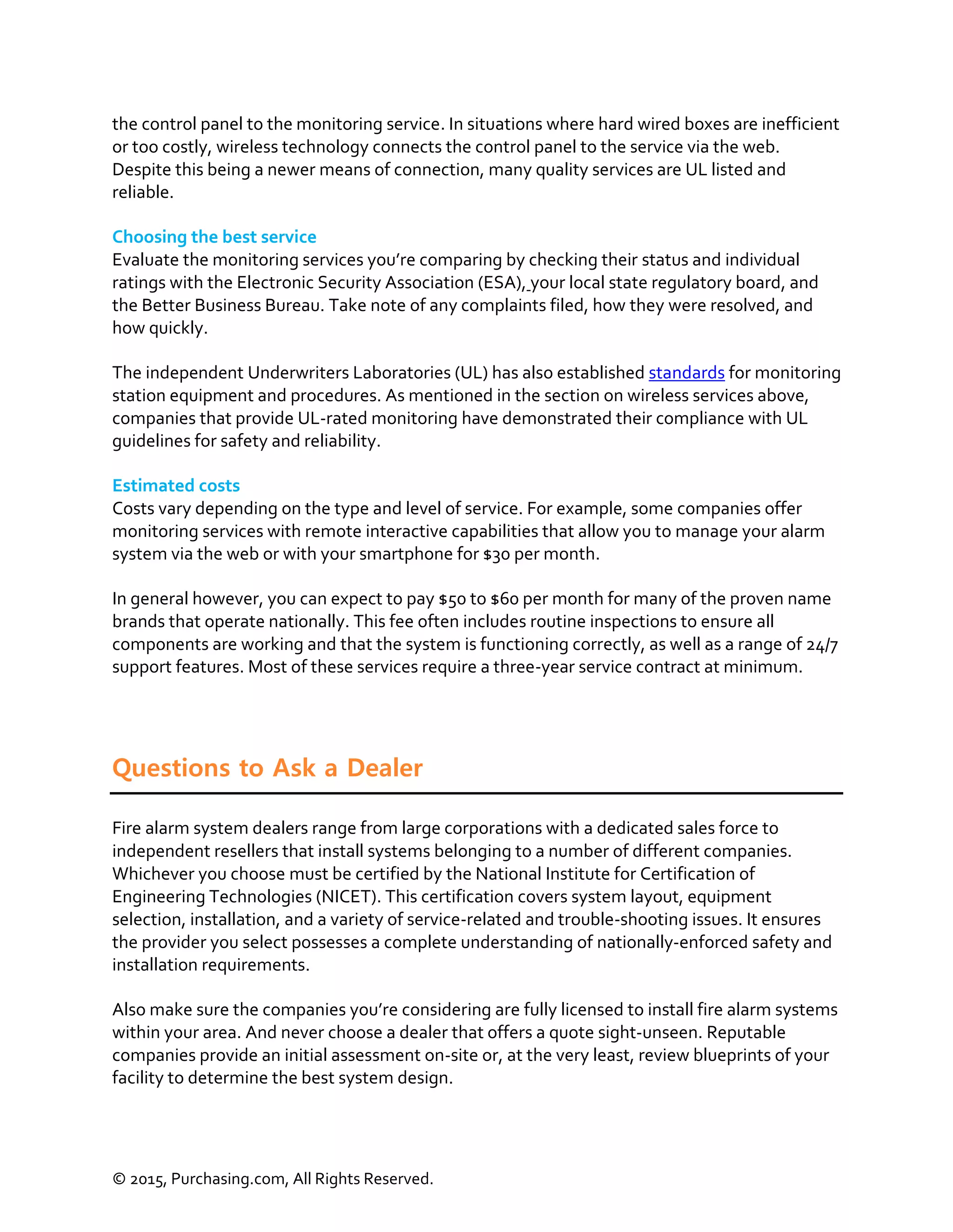 © 2015, Purchasing.com, All Rights Reserved.
the control panel to the monitoring service. In situations where hard wired boxes are inefficient
or too costly, wireless technology connects the control panel to the service via the web.
Despite this being a newer means of connection, many quality services are UL listed and
reliable.
Choosing the best service
Evaluate the monitoring services you’re comparing by checking their status and individual
ratings with the Electronic Security Association (ESA), your local state regulatory board, and
the Better Business Bureau. Take note of any complaints filed, how they were resolved, and
how quickly.
The independent Underwriters Laboratories (UL) has also established standards for monitoring
station equipment and procedures. As mentioned in the section on wireless services above,
companies that provide UL-rated monitoring have demonstrated their compliance with UL
guidelines for safety and reliability.
Estimated costs
Costs vary depending on the type and level of service. For example, some companies offer
monitoring services with remote interactive capabilities that allow you to manage your alarm
system via the web or with your smartphone for $30 per month.
In general however, you can expect to pay $50 to $60 per month for many of the proven name
brands that operate nationally. This fee often includes routine inspections to ensure all
components are working and that the system is functioning correctly, as well as a range of 24/7
support features. Most of these services require a three-year service contract at minimum.
Questions to Ask a Dealer
Fire alarm system dealers range from large corporations with a dedicated sales force to
independent resellers that install systems belonging to a number of different companies.
Whichever you choose must be certified by the National Institute for Certification of
Engineering Technologies (NICET). This certification covers system layout, equipment
selection, installation, and a variety of service-related and trouble-shooting issues. It ensures
the provider you select possesses a complete understanding of nationally-enforced safety and
installation requirements.
Also make sure the companies you’re considering are fully licensed to install fire alarm systems
within your area. And never choose a dealer that offers a quote sight-unseen. Reputable
companies provide an initial assessment on-site or, at the very least, review blueprints of your
facility to determine the best system design.
 