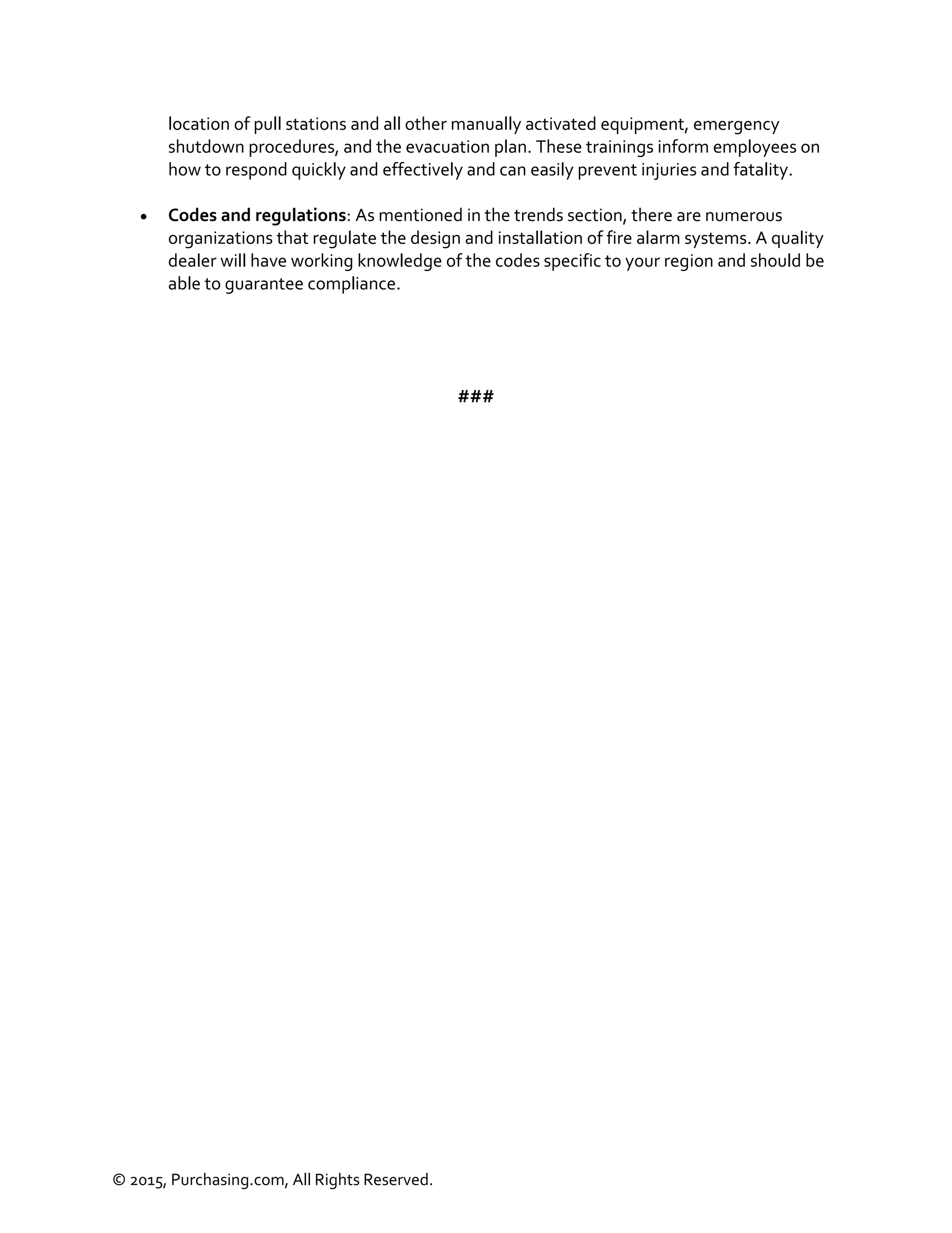 © 2015, Purchasing.com, All Rights Reserved.
location of pull stations and all other manually activated equipment, emergency
shutdown procedures, and the evacuation plan. These trainings inform employees on
how to respond quickly and effectively and can easily prevent injuries and fatality.
 Codes and regulations: As mentioned in the trends section, there are numerous
organizations that regulate the design and installation of fire alarm systems. A quality
dealer will have working knowledge of the codes specific to your region and should be
able to guarantee compliance.
###
 