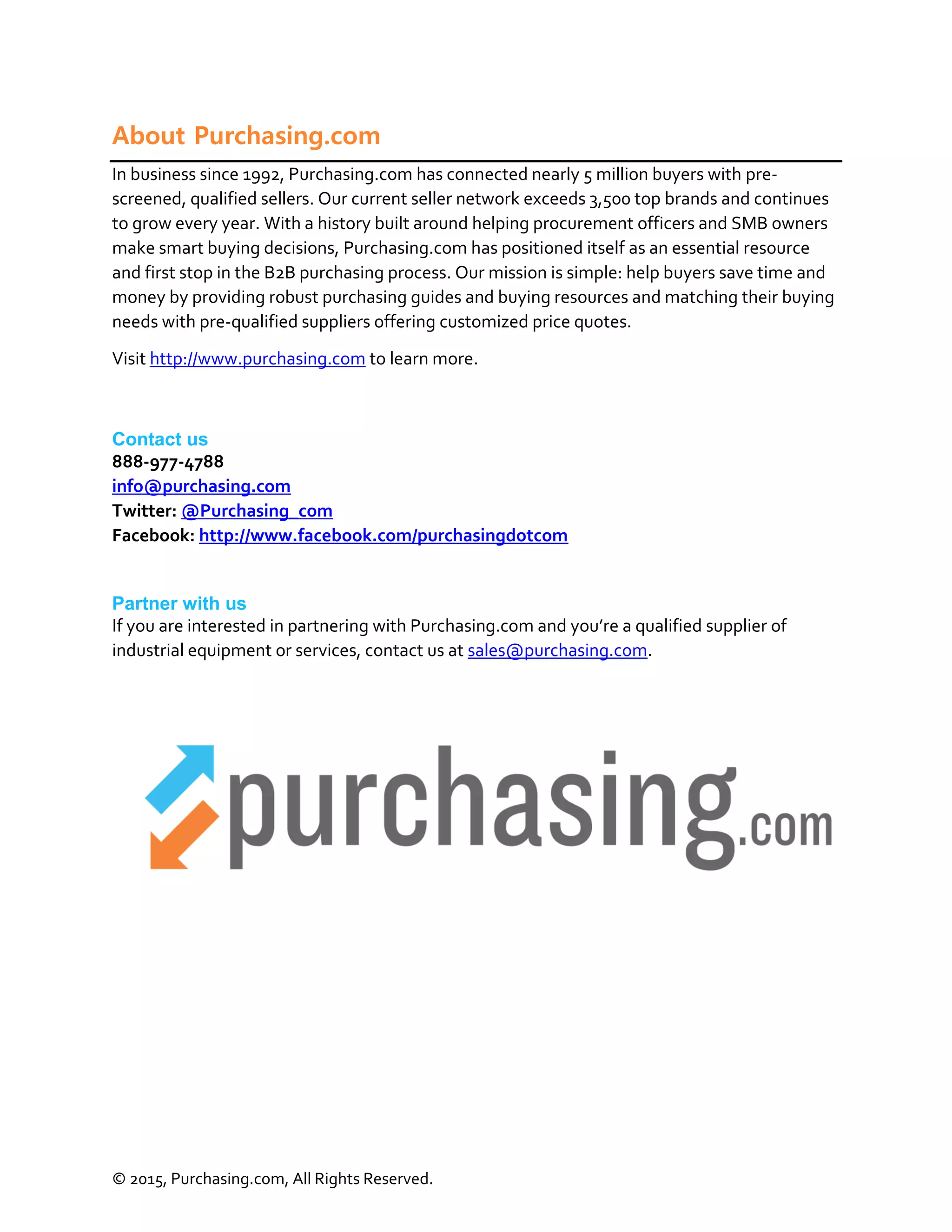 © 2015, Purchasing.com, All Rights Reserved.
About Purchasing.com
In business since 1992, Purchasing.com has connected nearly 5 million buyers with pre-
screened, qualified sellers. Our current seller network exceeds 3,500 top brands and continues
to grow every year. With a history built around helping procurement officers and SMB owners
make smart buying decisions, Purchasing.com has positioned itself as an essential resource
and first stop in the B2B purchasing process. Our mission is simple: help buyers save time and
money by providing robust purchasing guides and buying resources and matching their buying
needs with pre-qualified suppliers offering customized price quotes.
Visit http://www.purchasing.com to learn more.
Contact us
888-977-4788
info@purchasing.com
Twitter: @Purchasing_com
Facebook: http://www.facebook.com/purchasingdotcom
Partner with us
If you are interested in partnering with Purchasing.com and you’re a qualified supplier of
industrial equipment or services, contact us at sales@purchasing.com.
 