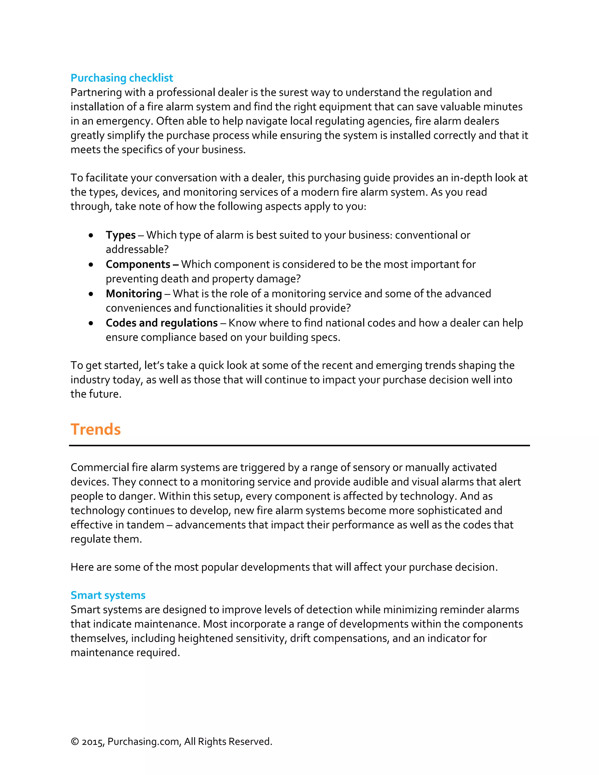 © 2015, Purchasing.com, All Rights Reserved.
Purchasing checklist
Partnering with a professional dealer is the surest way to understand the regulation and
installation of a fire alarm system and find the right equipment that can save valuable minutes
in an emergency. Often able to help navigate local regulating agencies, fire alarm dealers
greatly simplify the purchase process while ensuring the system is installed correctly and that it
meets the specifics of your business.
To facilitate your conversation with a dealer, this purchasing guide provides an in-depth look at
the types, devices, and monitoring services of a modern fire alarm system. As you read
through, take note of how the following aspects apply to you:
 Types – Which type of alarm is best suited to your business: conventional or
addressable?
 Components – Which component is considered to be the most important for
preventing death and property damage?
 Monitoring – What is the role of a monitoring service and some of the advanced
conveniences and functionalities it should provide?
 Codes and regulations – Know where to find national codes and how a dealer can help
ensure compliance based on your building specs.
To get started, let’s take a quick look at some of the recent and emerging trends shaping the
industry today, as well as those that will continue to impact your purchase decision well into
the future.
Trends
Commercial fire alarm systems are triggered by a range of sensory or manually activated
devices. They connect to a monitoring service and provide audible and visual alarms that alert
people to danger. Within this setup, every component is affected by technology. And as
technology continues to develop, new fire alarm systems become more sophisticated and
effective in tandem – advancements that impact their performance as well as the codes that
regulate them.
Here are some of the most popular developments that will affect your purchase decision.
Smart systems
Smart systems are designed to improve levels of detection while minimizing reminder alarms
that indicate maintenance. Most incorporate a range of developments within the components
themselves, including heightened sensitivity, drift compensations, and an indicator for
maintenance required.
 