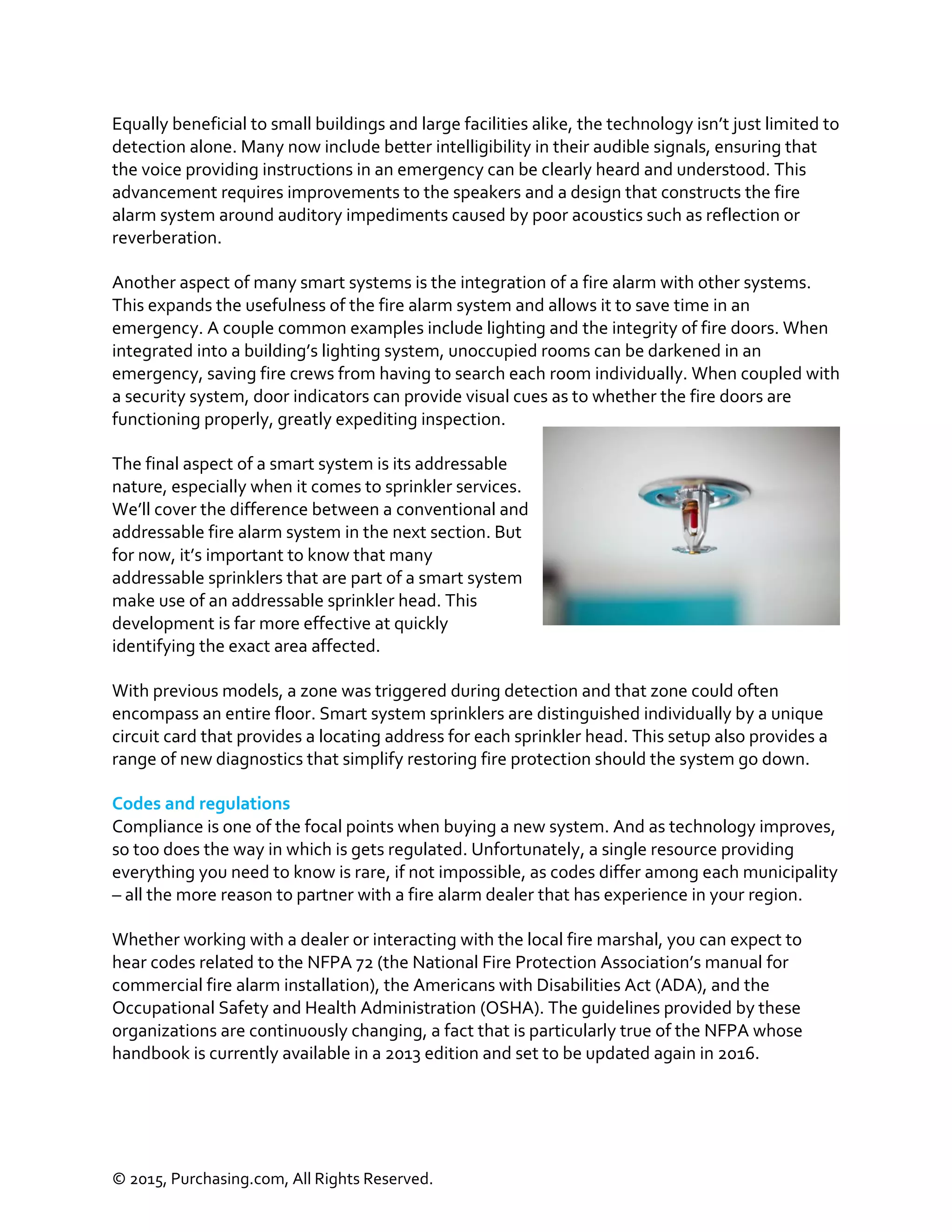 © 2015, Purchasing.com, All Rights Reserved.
Equally beneficial to small buildings and large facilities alike, the technology isn’t just limited to
detection alone. Many now include better intelligibility in their audible signals, ensuring that
the voice providing instructions in an emergency can be clearly heard and understood. This
advancement requires improvements to the speakers and a design that constructs the fire
alarm system around auditory impediments caused by poor acoustics such as reflection or
reverberation.
Another aspect of many smart systems is the integration of a fire alarm with other systems.
This expands the usefulness of the fire alarm system and allows it to save time in an
emergency. A couple common examples include lighting and the integrity of fire doors. When
integrated into a building’s lighting system, unoccupied rooms can be darkened in an
emergency, saving fire crews from having to search each room individually. When coupled with
a security system, door indicators can provide visual cues as to whether the fire doors are
functioning properly, greatly expediting inspection.
The final aspect of a smart system is its addressable
nature, especially when it comes to sprinkler services.
We’ll cover the difference between a conventional and
addressable fire alarm system in the next section. But
for now, it’s important to know that many
addressable sprinklers that are part of a smart system
make use of an addressable sprinkler head. This
development is far more effective at quickly
identifying the exact area affected.
With previous models, a zone was triggered during detection and that zone could often
encompass an entire floor. Smart system sprinklers are distinguished individually by a unique
circuit card that provides a locating address for each sprinkler head. This setup also provides a
range of new diagnostics that simplify restoring fire protection should the system go down.
Codes and regulations
Compliance is one of the focal points when buying a new system. And as technology improves,
so too does the way in which is gets regulated. Unfortunately, a single resource providing
everything you need to know is rare, if not impossible, as codes differ among each municipality
– all the more reason to partner with a fire alarm dealer that has experience in your region.
Whether working with a dealer or interacting with the local fire marshal, you can expect to
hear codes related to the NFPA 72 (the National Fire Protection Association’s manual for
commercial fire alarm installation), the Americans with Disabilities Act (ADA), and the
Occupational Safety and Health Administration (OSHA). The guidelines provided by these
organizations are continuously changing, a fact that is particularly true of the NFPA whose
handbook is currently available in a 2013 edition and set to be updated again in 2016.
 