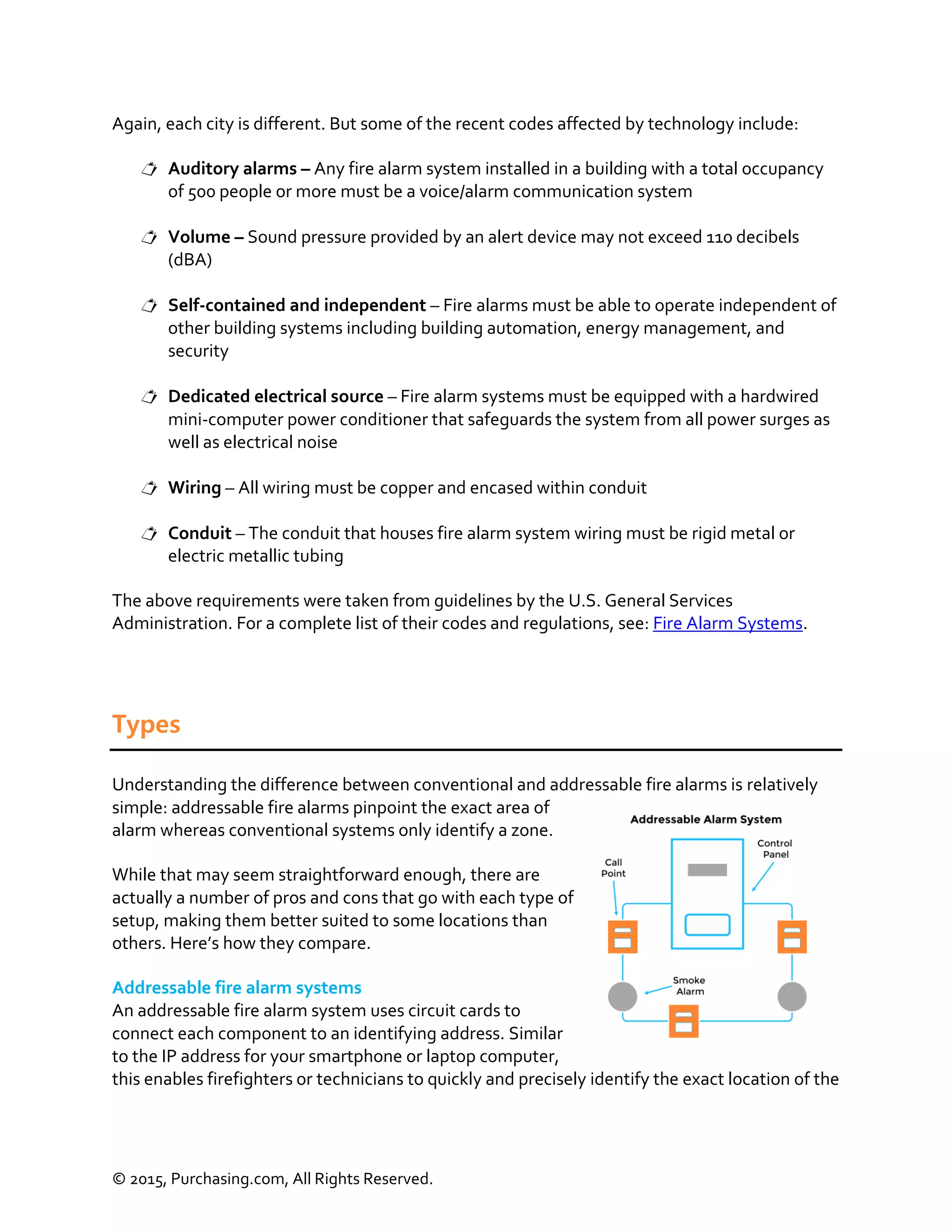 © 2015, Purchasing.com, All Rights Reserved.
Again, each city is different. But some of the recent codes affected by technology include:
 Auditory alarms – Any fire alarm system installed in a building with a total occupancy
of 500 people or more must be a voice/alarm communication system
 Volume – Sound pressure provided by an alert device may not exceed 110 decibels
(dBA)
 Self-contained and independent – Fire alarms must be able to operate independent of
other building systems including building automation, energy management, and
security
 Dedicated electrical source – Fire alarm systems must be equipped with a hardwired
mini-computer power conditioner that safeguards the system from all power surges as
well as electrical noise
 Wiring – All wiring must be copper and encased within conduit
 Conduit – The conduit that houses fire alarm system wiring must be rigid metal or
electric metallic tubing
The above requirements were taken from guidelines by the U.S. General Services
Administration. For a complete list of their codes and regulations, see: Fire Alarm Systems.
Types
Understanding the difference between conventional and addressable fire alarms is relatively
simple: addressable fire alarms pinpoint the exact area of
alarm whereas conventional systems only identify a zone.
While that may seem straightforward enough, there are
actually a number of pros and cons that go with each type of
setup, making them better suited to some locations than
others. Here’s how they compare.
Addressable fire alarm systems
An addressable fire alarm system uses circuit cards to
connect each component to an identifying address. Similar
to the IP address for your smartphone or laptop computer,
this enables firefighters or technicians to quickly and precisely identify the exact location of the
 