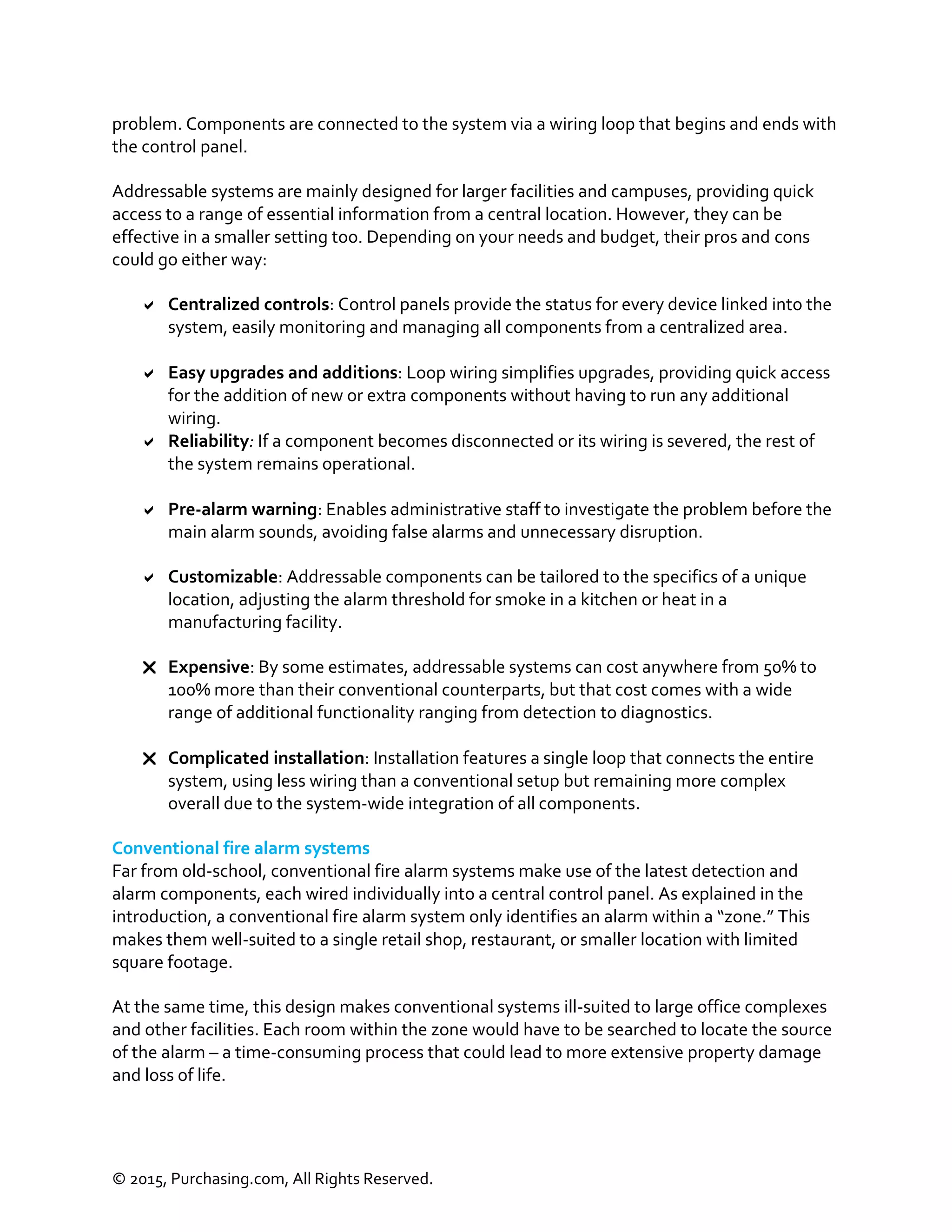 © 2015, Purchasing.com, All Rights Reserved.
problem. Components are connected to the system via a wiring loop that begins and ends with
the control panel.
Addressable systems are mainly designed for larger facilities and campuses, providing quick
access to a range of essential information from a central location. However, they can be
effective in a smaller setting too. Depending on your needs and budget, their pros and cons
could go either way:
 Centralized controls: Control panels provide the status for every device linked into the
system, easily monitoring and managing all components from a centralized area.
 Easy upgrades and additions: Loop wiring simplifies upgrades, providing quick access
for the addition of new or extra components without having to run any additional
wiring.
 Reliability: If a component becomes disconnected or its wiring is severed, the rest of
the system remains operational.
 Pre-alarm warning: Enables administrative staff to investigate the problem before the
main alarm sounds, avoiding false alarms and unnecessary disruption.
 Customizable: Addressable components can be tailored to the specifics of a unique
location, adjusting the alarm threshold for smoke in a kitchen or heat in a
manufacturing facility.
 Expensive: By some estimates, addressable systems can cost anywhere from 50% to
100% more than their conventional counterparts, but that cost comes with a wide
range of additional functionality ranging from detection to diagnostics.
 Complicated installation: Installation features a single loop that connects the entire
system, using less wiring than a conventional setup but remaining more complex
overall due to the system-wide integration of all components.
Conventional fire alarm systems
Far from old-school, conventional fire alarm systems make use of the latest detection and
alarm components, each wired individually into a central control panel. As explained in the
introduction, a conventional fire alarm system only identifies an alarm within a “zone.” This
makes them well-suited to a single retail shop, restaurant, or smaller location with limited
square footage.
At the same time, this design makes conventional systems ill-suited to large office complexes
and other facilities. Each room within the zone would have to be searched to locate the source
of the alarm – a time-consuming process that could lead to more extensive property damage
and loss of life.
 