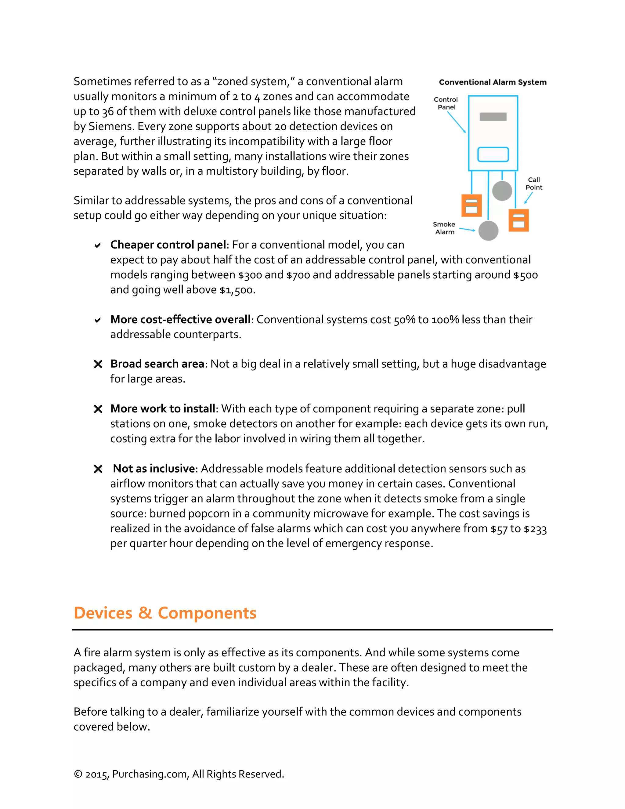 © 2015, Purchasing.com, All Rights Reserved.
Sometimes referred to as a “zoned system,” a conventional alarm
usually monitors a minimum of 2 to 4 zones and can accommodate
up to 36 of them with deluxe control panels like those manufactured
by Siemens. Every zone supports about 20 detection devices on
average, further illustrating its incompatibility with a large floor
plan. But within a small setting, many installations wire their zones
separated by walls or, in a multistory building, by floor.
Similar to addressable systems, the pros and cons of a conventional
setup could go either way depending on your unique situation:
 Cheaper control panel: For a conventional model, you can
expect to pay about half the cost of an addressable control panel, with conventional
models ranging between $300 and $700 and addressable panels starting around $500
and going well above $1,500.
 More cost-effective overall: Conventional systems cost 50% to 100% less than their
addressable counterparts.
 Broad search area: Not a big deal in a relatively small setting, but a huge disadvantage
for large areas.
 More work to install: With each type of component requiring a separate zone: pull
stations on one, smoke detectors on another for example: each device gets its own run,
costing extra for the labor involved in wiring them all together.
 Not as inclusive: Addressable models feature additional detection sensors such as
airflow monitors that can actually save you money in certain cases. Conventional
systems trigger an alarm throughout the zone when it detects smoke from a single
source: burned popcorn in a community microwave for example. The cost savings is
realized in the avoidance of false alarms which can cost you anywhere from $57 to $233
per quarter hour depending on the level of emergency response.
Devices & Components
A fire alarm system is only as effective as its components. And while some systems come
packaged, many others are built custom by a dealer. These are often designed to meet the
specifics of a company and even individual areas within the facility.
Before talking to a dealer, familiarize yourself with the common devices and components
covered below.
 
