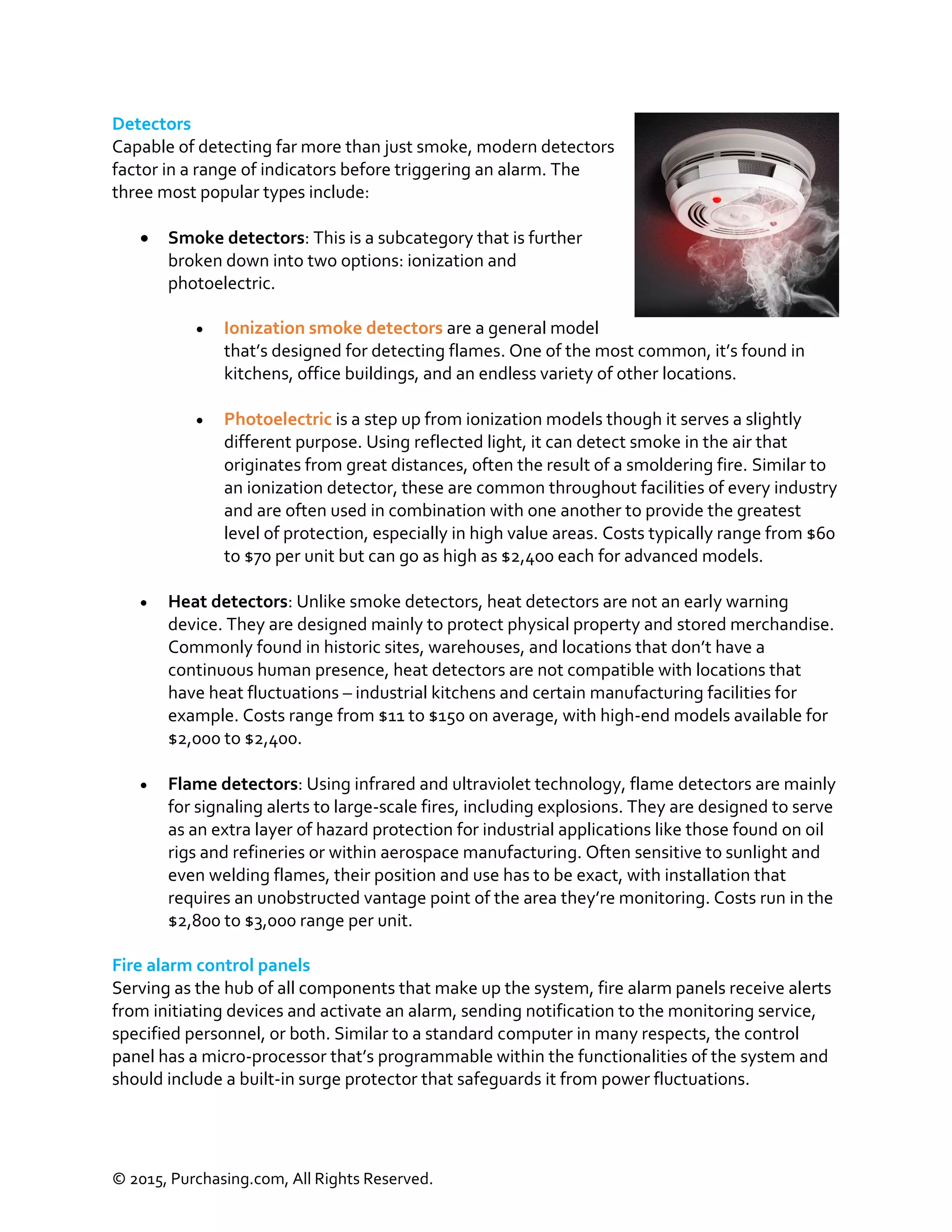 © 2015, Purchasing.com, All Rights Reserved.
Detectors
Capable of detecting far more than just smoke, modern detectors
factor in a range of indicators before triggering an alarm. The
three most popular types include:
 Smoke detectors: This is a subcategory that is further
broken down into two options: ionization and
photoelectric.
 Ionization smoke detectors are a general model
that’s designed for detecting flames. One of the most common, it’s found in
kitchens, office buildings, and an endless variety of other locations.
 Photoelectric is a step up from ionization models though it serves a slightly
different purpose. Using reflected light, it can detect smoke in the air that
originates from great distances, often the result of a smoldering fire. Similar to
an ionization detector, these are common throughout facilities of every industry
and are often used in combination with one another to provide the greatest
level of protection, especially in high value areas. Costs typically range from $60
to $70 per unit but can go as high as $2,400 each for advanced models.
 Heat detectors: Unlike smoke detectors, heat detectors are not an early warning
device. They are designed mainly to protect physical property and stored merchandise.
Commonly found in historic sites, warehouses, and locations that don’t have a
continuous human presence, heat detectors are not compatible with locations that
have heat fluctuations – industrial kitchens and certain manufacturing facilities for
example. Costs range from $11 to $150 on average, with high-end models available for
$2,000 to $2,400.
 Flame detectors: Using infrared and ultraviolet technology, flame detectors are mainly
for signaling alerts to large-scale fires, including explosions. They are designed to serve
as an extra layer of hazard protection for industrial applications like those found on oil
rigs and refineries or within aerospace manufacturing. Often sensitive to sunlight and
even welding flames, their position and use has to be exact, with installation that
requires an unobstructed vantage point of the area they’re monitoring. Costs run in the
$2,800 to $3,000 range per unit.
Fire alarm control panels
Serving as the hub of all components that make up the system, fire alarm panels receive alerts
from initiating devices and activate an alarm, sending notification to the monitoring service,
specified personnel, or both. Similar to a standard computer in many respects, the control
panel has a micro-processor that’s programmable within the functionalities of the system and
should include a built-in surge protector that safeguards it from power fluctuations.
 