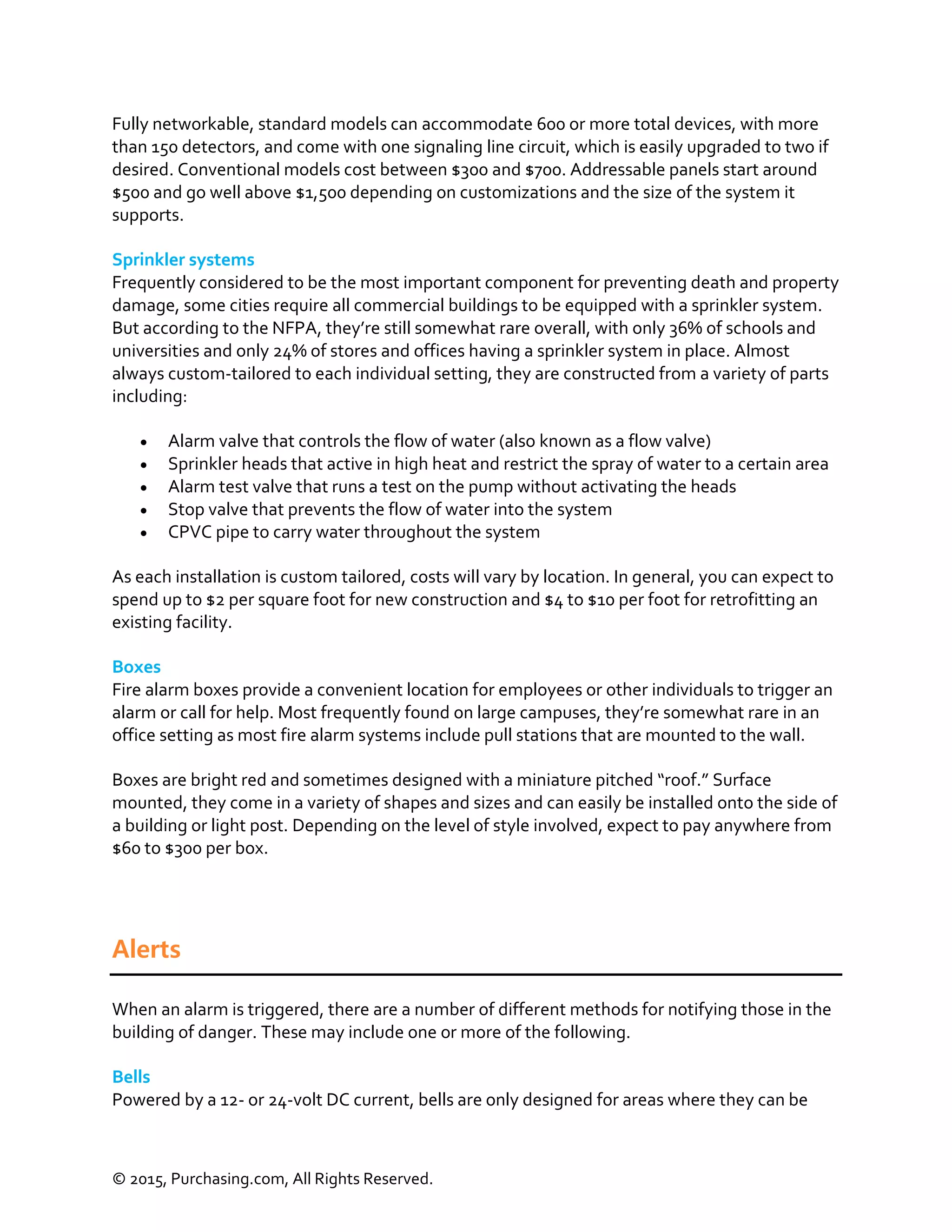 © 2015, Purchasing.com, All Rights Reserved.
Fully networkable, standard models can accommodate 600 or more total devices, with more
than 150 detectors, and come with one signaling line circuit, which is easily upgraded to two if
desired. Conventional models cost between $300 and $700. Addressable panels start around
$500 and go well above $1,500 depending on customizations and the size of the system it
supports.
Sprinkler systems
Frequently considered to be the most important component for preventing death and property
damage, some cities require all commercial buildings to be equipped with a sprinkler system.
But according to the NFPA, they’re still somewhat rare overall, with only 36% of schools and
universities and only 24% of stores and offices having a sprinkler system in place. Almost
always custom-tailored to each individual setting, they are constructed from a variety of parts
including:
 Alarm valve that controls the flow of water (also known as a flow valve)
 Sprinkler heads that active in high heat and restrict the spray of water to a certain area
 Alarm test valve that runs a test on the pump without activating the heads
 Stop valve that prevents the flow of water into the system
 CPVC pipe to carry water throughout the system
As each installation is custom tailored, costs will vary by location. In general, you can expect to
spend up to $2 per square foot for new construction and $4 to $10 per foot for retrofitting an
existing facility.
Boxes
Fire alarm boxes provide a convenient location for employees or other individuals to trigger an
alarm or call for help. Most frequently found on large campuses, they’re somewhat rare in an
office setting as most fire alarm systems include pull stations that are mounted to the wall.
Boxes are bright red and sometimes designed with a miniature pitched “roof.” Surface
mounted, they come in a variety of shapes and sizes and can easily be installed onto the side of
a building or light post. Depending on the level of style involved, expect to pay anywhere from
$60 to $300 per box.
Alerts
When an alarm is triggered, there are a number of different methods for notifying those in the
building of danger. These may include one or more of the following.
Bells
Powered by a 12- or 24-volt DC current, bells are only designed for areas where they can be
 