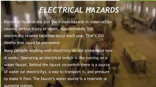 ELECTRICAL HAZARDS
Electrical hazards are 1 of the 4 main hazards in construction
causing serious injury or death. Approximately 350
electrically related fatalities occur each year. That’s 350
deaths that could be prevented
Many people working with electricity do not understand how
it works. Operating an electrical switch is like turning on a
water faucet. Behind the faucet (or)switch there is a source
of water (or electricity), a way to transport it, and pressure
to make it flow. The faucet’s water source is a reservoir or
pumping station.
 
