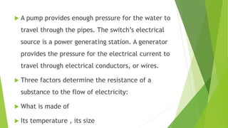  A pump provides enough pressure for the water to
travel through the pipes. The switch’s electrical
source is a power generating station. A generator
provides the pressure for the electrical current to
travel through electrical conductors, or wires.
 Three factors determine the resistance of a
substance to the flow of electricity:
 What is made of
 Its temperature , its size
 