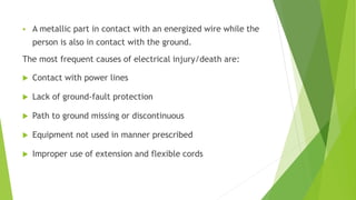  A metallic part in contact with an energized wire while the
person is also in contact with the ground.
The most frequent causes of electrical injury/death are:
 Contact with power lines
 Lack of ground-fault protection
 Path to ground missing or discontinuous
 Equipment not used in manner prescribed
 Improper use of extension and flexible cords
 
