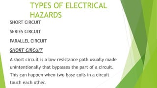 TYPES OF ELECTRICAL
HAZARDS
SHORT CIRCUIT
SERIES CIRCUIT
PARALLEL CIRCUIT
SHORT CIRCUIT
A short circuit is a low resistance path usually made
unintentionally that bypasses the part of a circuit.
This can happen when two base coils in a circuit
touch each other.
 