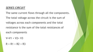 SERIES CIRCUIT
The same current flows through all the components.
The total voltage across the circuit is the sum of
voltages across each components and the total
resistance is the sum of the total resistances of
each components
V=V1 + V2+ V3
R = R1 + R2 + R3
 