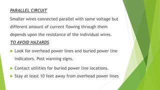 PARALLEL CIRCUIT
Smaller wires connected parallel with same voltage but
different amount of current flowing through them
depends upon the resistance of the individual wires.
TO AVOID HAZARDS
 Look for overhead power lines and buried power line
indicators. Post warning signs.
 Contact utilities for buried power line locations.
 Stay at least 10 feet away from overhead power lines
 