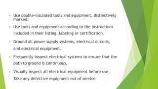  Use double-insulated tools and equipment, distinctively
marked.
 Use tools and equipment according to the instructions
included in their listing, labeling or certification.
 Ground all power supply systems, electrical circuits,
and electrical equipment.
 Frequently inspect electrical systems to ensure that the
path to ground is continuous.
 Visually inspect all electrical equipment before use.
Take any defective equipment out of service
 
