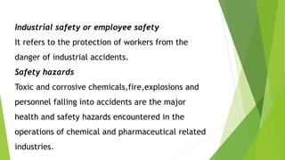 Industrial safety or employee safety
It refers to the protection of workers from the
danger of industrial accidents.
Safety hazards
Toxic and corrosive chemicals,fire,explosions and
personnel falling into accidents are the major
health and safety hazards encountered in the
operations of chemical and pharmaceutical related
industries.
 
