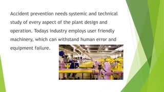 Accident prevention needs systemic and technical
study of every aspect of the plant design and
operation. Todays industry employs user friendly
machinery, which can withstand human error and
equipment failure.
 