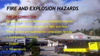 FIRE OR COMBUSTION
Combustion may be defined as a chemical reaction
accompanied by the emission of light and heat
Three factors are essential for combustion namely
 Combustible materials
 Oxygen
 Temperature
FIRE AND EXPLOSION HAZARDS
 