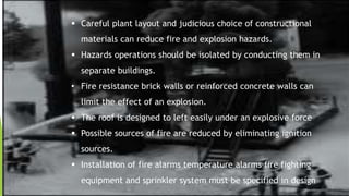  Careful plant layout and judicious choice of constructional
materials can reduce fire and explosion hazards.
 Hazards operations should be isolated by conducting them in
separate buildings.
• Fire resistance brick walls or reinforced concrete walls can
limit the effect of an explosion.
 The roof is designed to left easily under an explosive force
 Possible sources of fire are reduced by eliminating ignition
sources.
 Installation of fire alarms temperature alarms fire fighting
equipment and sprinkler system must be specified in design
 