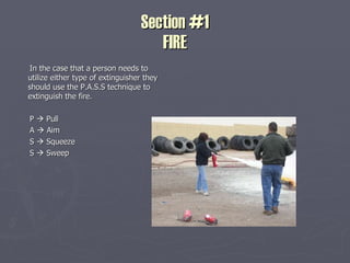 Section #1 FIRE In the case that a person needs to utilize either type of extinguisher they should use the P.A.S.S technique to extinguish the fire. P    Pull  A    Aim S    Squeeze S    Sweep 