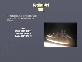 Section #1 FIRE. The hottest color of flame is the white flame and the temperatures go as follows… White Whitish: 1300 °C (2370 °F) Bright: 1400 °C (2550 °F) Dazzling: 1500 °C (2730 °F) 