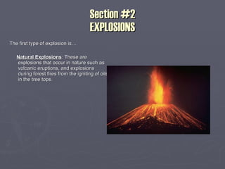 Section #2 EXPLOSIONS The first type of explosion is… Natural Explosions : These are explosions that occur in nature such as volcanic eruptions, and explosions during forest fires from the igniting of oils in the tree tops. 