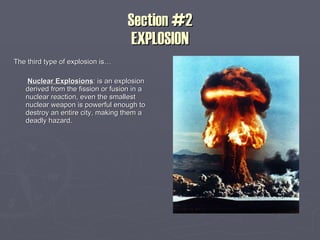 Section #2 EXPLOSION The third type of explosion is… Nuclear Explosions : is an explosion derived from the fission or fusion in a nuclear reaction, even the smallest nuclear weapon is powerful enough to destroy an entire city, making them a deadly hazard. 