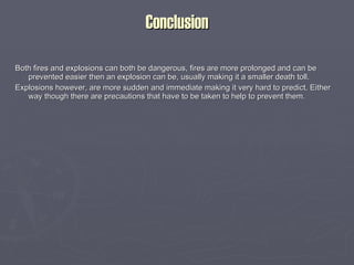 Conclusion Both fires and explosions can both be dangerous, fires are more prolonged and can be prevented easier then an explosion can be, usually making it a smaller death toll. Explosions however, are more sudden and immediate making it very hard to predict. Either way though there are precautions that have to be taken to help to prevent them. 