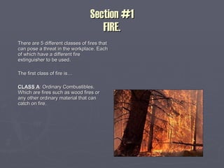 Section #1 FIRE. There are 5 different classes of fires that can pose a threat in the workplace. Each of which have a different fire extinguisher to be used. The first class of fire is… CLASS A : Ordinary Combustibles. Which are fires such as wood fires or any other ordinary material that can catch on fire.  