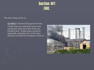 Section #1 FIRE. The third class of fire is… CLASS C : Electrical Equipment Fires. These fires are ones that come from equipment such as power lines and transformers. These types would be especially watched over in this town because of what this company works at 