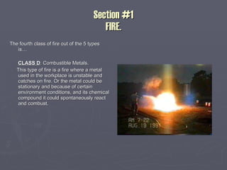 Section #1 FIRE. The fourth class of fire out of the 5 types is… CLASS D : Combustible Metals. This type of fire is a fire where a metal used in the workplace is unstable and catches on fire. Or the metal could be stationary and because of certain environment conditions, and its chemical compound it could spontaneously react and combust. 