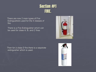Section #1 FIRE. There are now 2 main types of Fire Extinguishers used for the 4 classes of fire.  There is a Fire Extinguisher which can be used for class A, B, and C fires. Then for a class D fire there is a separate extinguisher which is used. 