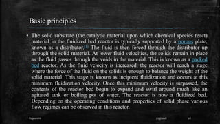 Basic principles
▪ The solid substrate (the catalytic material upon which chemical species react)
material in the fluidized bed reactor is typically supported by a porous plate,
known as a distributor.[1] The fluid is then forced through the distributor up
through the solid material. At lower fluid velocities, the solids remain in place
as the fluid passes through the voids in the material. This is known as a packed
bed reactor. As the fluid velocity is increased, the reactor will reach a stage
where the force of the fluid on the solids is enough to balance the weight of the
solid material. This stage is known as incipient fluidization and occurs at this
minimum fluidization velocity. Once this minimum velocity is surpassed, the
contents of the reactor bed begin to expand and swirl around much like an
agitated tank or boiling pot of water. The reactor is now a fluidized bed.
Depending on the operating conditions and properties of solid phase various
flow regimes can be observed in this reactor.
187/23/2018Rajpurohit
 