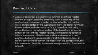 Riser and Downer
▪ A reactor comprises a reactor vessel defining a confined reactor
volume, a support assembly extending about a periphery of the
confined reactor volume, a basket positioned within the reactor
vessel and supported by the support assembly, the basket having an
interior surface and an exterior surface, a downflow zone being
defined between the exterior surface of the basket and an interior
surface of the confined reactor volume, an inlet screen positioned
adjacent to one end of the interior surface and an outlet screen
positioned adjacent to an opposite end of the interior surface, an
upflow zone defined between the inlet screen and outlet screen, the
inlet screen and the outlet screen containing a quantity of particulate
catalyst.
Rajpurohit 7/23/2018 19
 