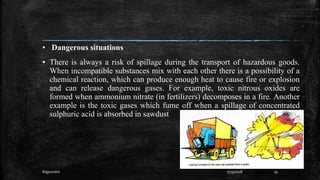 ▪ Dangerous situations
▪ There is always a risk of spillage during the transport of hazardous goods.
When incompatible substances mix with each other there is a possibility of a
chemical reaction, which can produce enough heat to cause fire or explosion
and can release dangerous gases. For example, toxic nitrous oxides are
formed when ammonium nitrate (in fertilizers) decomposes in a fire. Another
example is the toxic gases which fume off when a spillage of concentrated
sulphuric acid is absorbed in sawdust
Rajpurohit 7/23/2018 25
 