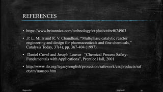 REFERENCES
▪ https://www.britannica.com/technology/explosive#ref624903
▪ .P. L. Mills and R. V. Chaudhari, “Multiphase catalytic reactor
engineering and design for pharmaceuticals and fine chemicals,”
Catalysis Today, 37(4), pp. 367-404 (1997).
▪ Daniel Crowl and Joseph Louvar “Chemical Process Safety:
Fundamentals with Applications”, Prentice Hall, 2001
▪ http://www.ilo.org/legacy/english/protection/safework/cis/products/saf
etytm/transpo.htm
337/23/2018Rajpurohit
 