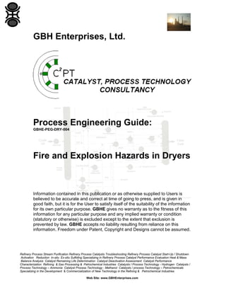 GBH Enterprises, Ltd.

Process Engineering Guide:
GBHE-PEG-DRY-004

Fire and Explosion Hazards in Dryers

Information contained in this publication or as otherwise supplied to Users is
believed to be accurate and correct at time of going to press, and is given in
good faith, but it is for the User to satisfy itself of the suitability of the information
for its own particular purpose. GBHE gives no warranty as to the fitness of this
information for any particular purpose and any implied warranty or condition
(statutory or otherwise) is excluded except to the extent that exclusion is
prevented by law. GBHE accepts no liability resulting from reliance on this
information. Freedom under Patent, Copyright and Designs cannot be assumed.

Refinery Process Stream Purification Refinery Process Catalysts Troubleshooting Refinery Process Catalyst Start-Up / Shutdown
Activation Reduction In-situ Ex-situ Sulfiding Specializing in Refinery Process Catalyst Performance Evaluation Heat & Mass
Balance Analysis Catalyst Remaining Life Determination Catalyst Deactivation Assessment Catalyst Performance
Characterization Refining & Gas Processing & Petrochemical Industries Catalysts / Process Technology - Hydrogen Catalysts /
Process Technology – Ammonia Catalyst Process Technology - Methanol Catalysts / process Technology – Petrochemicals
Specializing in the Development & Commercialization of New Technology in the Refining & Petrochemical Industries
Web Site: www.GBHEnterprises.com

 