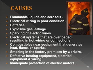  Flammable liquids and aerosols .
 Electrical wiring in poor condition .
 Batteries
 Explosive gas leakage.
 Sparking of electric wires
 Electrical systems that are overloaded,
resulting in hot wiring or connections
 Combustibles near equipment that generates
heat, flame, or sparks.
 Smoking in the factory premises by workers.
 Defective heating equipment, electrical
equipment & wiring.
 Inadequate protection of electric motors.
10
 