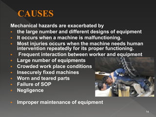 Mechanical hazards are exacerbated by
 the large number and different designs of equipment
 It occurs when a machine is malfunctioning.
 Most injuries occurs when the machine needs human
intervention repeatedly for its proper functioning.
 Frequent interaction between worker and equipment
 Large number of equipments
 Crowded work place conditions
 Insecurely fixed machines
 Worn and teared parts
 Failure of SOP
 Negligence
 Improper maintenance of equipment
14
 