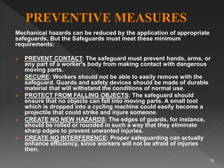 Mechanical hazards can be reduced by the application of appropriate
safeguards, But the Safeguards must meet these minimum
requirements:
 PREVENT CONTACT: The safeguard must prevent hands, arms, or
any part of a worker's body from making contact with dangerous
moving parts.
 SECURE: Workers should not be able to easily remove with the
safeguard. Guards and safety devices should be made of durable
material that will withstand the conditions of normal use.
 PROTECT FROM FALLING OBJECTS: The safeguard should
ensure that no objects can fall into moving parts. A small tool
which is dropped into a cycling machine could easily become a
projectile that could strike and injure someone.
 CREATE NO NEW HAZARDS: The edges of guards, for instance,
should be rolled or rounded in such a way that they eliminate
sharp edges to prevent unwanted injuries.
 CREATE NO INTERFERENCE: Proper safeguarding can actually
enhance efficiency, since workers will not be afraid of injuries
then.
15
 