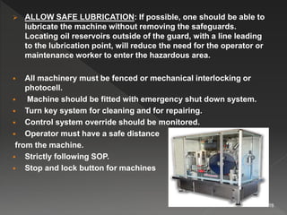  ALLOW SAFE LUBRICATION: If possible, one should be able to
lubricate the machine without removing the safeguards.
Locating oil reservoirs outside of the guard, with a line leading
to the lubrication point, will reduce the need for the operator or
maintenance worker to enter the hazardous area.
 All machinery must be fenced or mechanical interlocking or
photocell.
 Machine should be fitted with emergency shut down system.
 Turn key system for cleaning and for repairing.
 Control system override should be monitored.
 Operator must have a safe distance
from the machine.
 Strictly following SOP.
 Stop and lock button for machines
16
 