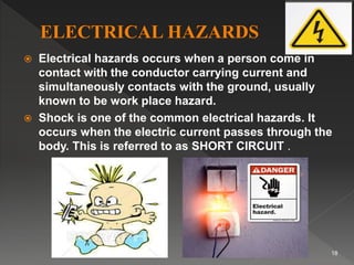  Electrical hazards occurs when a person come in
contact with the conductor carrying current and
simultaneously contacts with the ground, usually
known to be work place hazard.
 Shock is one of the common electrical hazards. It
occurs when the electric current passes through the
body. This is referred to as SHORT CIRCUIT .
18
 