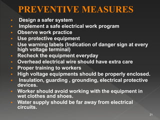  Design a safer system
 Implement a safe electrical work program
 Observe work practice
 Use protective equipment
 Use warning labels (Indication of danger sign at every
high voltage terminal)
 Recheck the equipment everyday
 Overhead electrical wire should have extra care
 Proper training to workers
 High voltage equipments should be properly enclosed.
 Insulation, guarding , grounding, electrical protective
devices.
 Worker should avoid working with the equipment in
wet clothes and shoes.
 Water supply should be far away from electrical
circuits.
21
 
