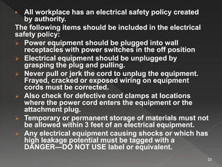  All workplace has an electrical safety policy created
by authority.
The following items should be included in the electrical
safety policy:
 Power equipment should be plugged into wall
receptacles with power switches in the off position
 Electrical equipment should be unplugged by
grasping the plug and pulling.
 Never pull or jerk the cord to unplug the equipment.
Frayed, cracked or exposed wiring on equipment
cords must be corrected.
 Also check for defective cord clamps at locations
where the power cord enters the equipment or the
attachment plug.
 Temporary or permanent storage of materials must not
be allowed within 3 feet of an electrical equipment.
 Any electrical equipment causing shocks or which has
high leakage potential must be tagged with a
DANGER—DO NOT USE label or equivalent.
22
 